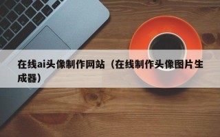 桐乡在线ai头像制作网站（在线制作头像图片生成器）