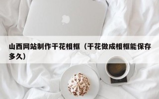 桐乡山西网站制作干花相框（干花做成相框能保存多久）